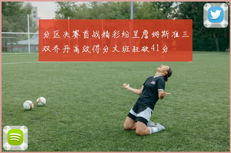 分区决赛首战精彩纷呈詹姆斯准三双乔丹高效得分文班狂砍41分