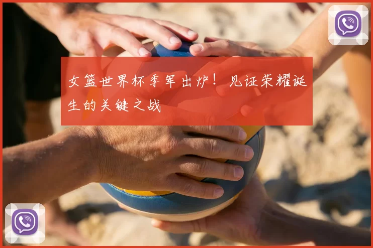 女篮世界杯季军出炉!见证荣耀诞生的关键之战