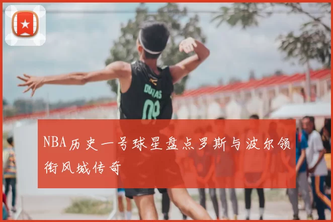 NBA历史一号球星盘点罗斯与波尔领衔风城传奇