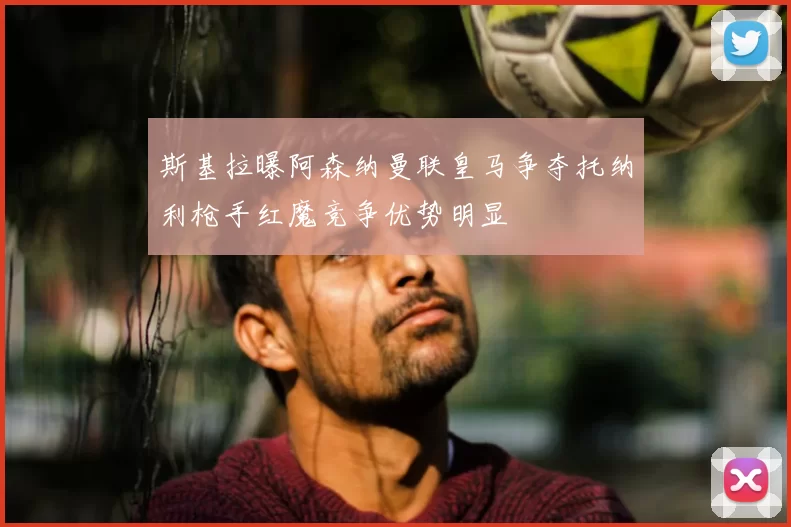 斯基拉曝阿森纳曼联皇马争夺托纳利枪手红魔竞争优势明显