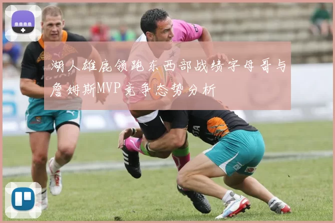 湖人雄鹿领跑东西部战绩字母哥与詹姆斯MVP竞争态势分析