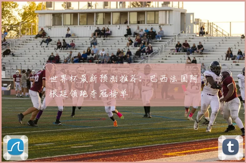 世界杯最新预测推荐：巴西法国阿根廷领跑夺冠榜单