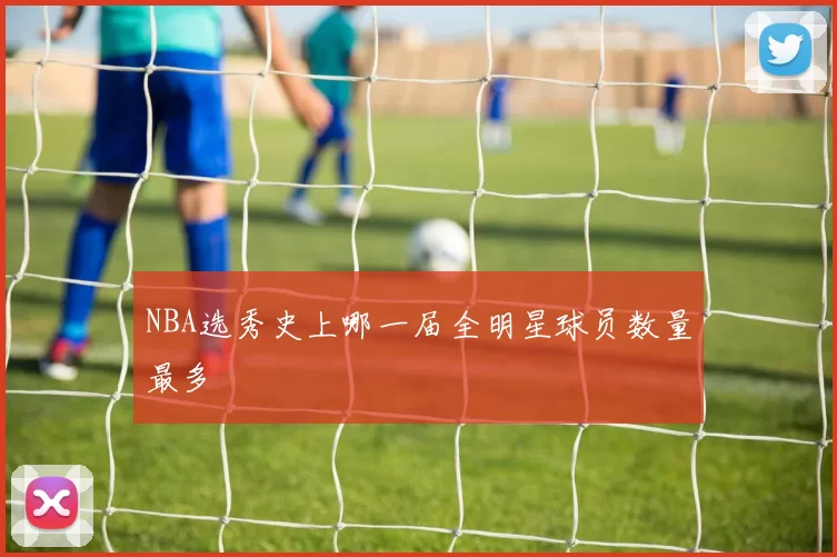 NBA选秀史上哪一届全明星球员数量最多