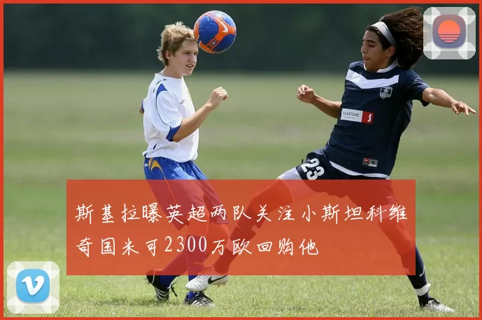 斯基拉曝英超两队关注小斯坦科维奇国米可2300万欧回购他