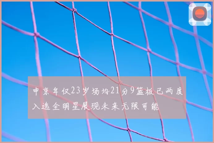 申京年仅23岁场均21分9篮板已两度入选全明星展现未来无限可能