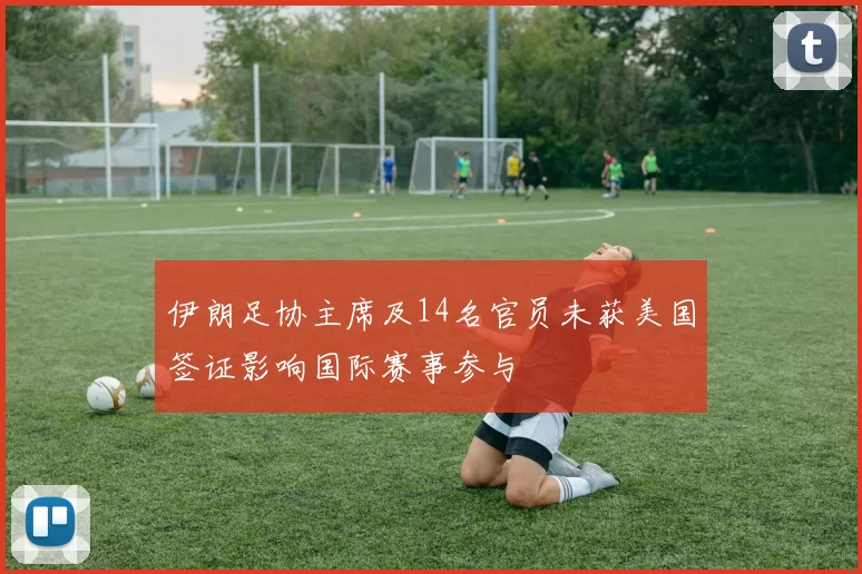 伊朗足协主席及14名官员未获美国签证影响国际赛事参与